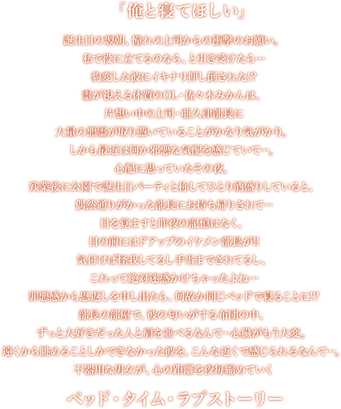 「俺と寝てほしい」誕生日の翌朝、憧れの上司からの衝撃のお願い。私で役に立てるのなら、と引き受けたら…豹変した彼にイキナリ押し倒された!?霊が視える体質のOL・佐々木みかんは、片想い中の上司・亜久津部長に大量の悪霊が取り憑いていることがかなり気がかり。しかも最近は何か邪悪な気配を感じていて…。心配に思っていたその夜、残業後に公園で誕生日パーティと称してひとり酒盛りしていると、偶然通りがかった部長にお持ち帰りされて…目を覚ますと昨夜の記憶はなく、目の前にはドアップのイケメン部長が!!気付けば怪我してるし手当までされてるし、これって絶対迷惑かけちゃったよね…罪悪感から恩返しを申し出たら、何故か同じベッドで寝ることに!?部長の部屋で、彼の匂いがする布団の中、ずっと大好きだった人と肩を並べるなんて…心臓がもう大変。遠くから眺めることしかできなかった彼を、こんな近くで感じられるなんて…。不器用な男女が、心の距離を夜毎縮めていくベッド・タイム・ラブストーリー。
