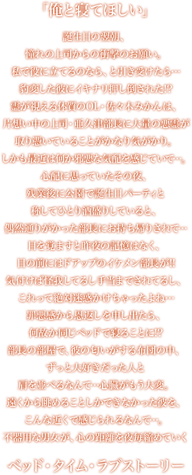 「俺と寝てほしい」誕生日の翌朝、憧れの上司からの衝撃のお願い。私で役に立てるのなら、と引き受けたら…豹変した彼にイキナリ押し倒された!?霊が視える体質のOL・佐々木みかんは、片想い中の上司・亜久津部長に大量の悪霊が取り憑いていることがかなり気がかり。しかも最近は何か邪悪な気配を感じていて…。心配に思っていたその夜、残業後に公園で誕生日パーティと称してひとり酒盛りしていると、偶然通りがかった部長にお持ち帰りされて…目を覚ますと昨夜の記憶はなく、目の前にはドアップのイケメン部長が!!気付けば怪我してるし手当までされてるし、これって絶対迷惑かけちゃったよね…罪悪感から恩返しを申し出たら、何故か同じベッドで寝ることに!?部長の部屋で、彼の匂いがする布団の中、ずっと大好きだった人と肩を並べるなんて…心臓がもう大変。遠くから眺めることしかできなかった彼を、こんな近くで感じられるなんて…。不器用な男女が、心の距離を夜毎縮めていくベッド・タイム・ラブストーリー。